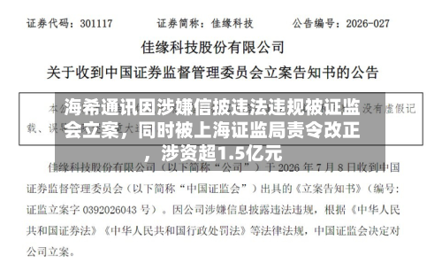 海希通讯因涉嫌信披违法违规被证监会立案，同时被上海证监局责令改正，涉资超1.5亿元-第3张图片