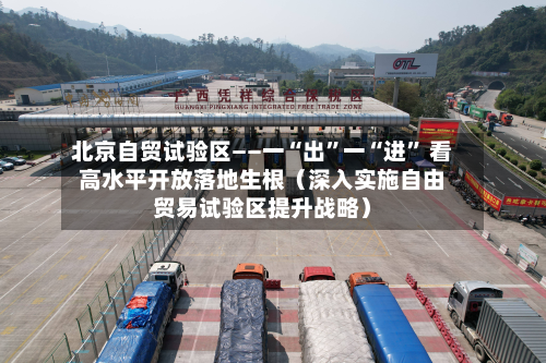 北京自贸试验区——一“出	”一“进” 看高水平开放落地生根（深入实施自由贸易试验区提升战略）-第3张图片