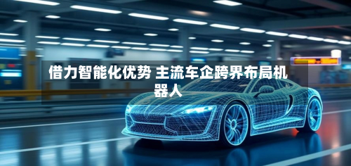 借力智能化优势 主流车企跨界布局机器人-第1张图片