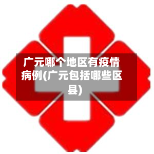 广元哪个地区有疫情病例(广元包括哪些区县)-第1张图片