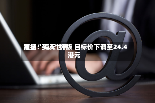 高盛：海天世界维持“买入”评级 目标价下调至24.4港元-第1张图片