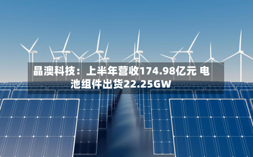晶澳科技:上半年营收174.98亿元 电池组件出货22.25GW-第1张图片