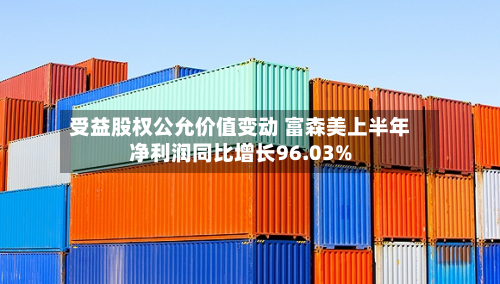 受益股权公允价值变动 富森美上半年净利润同比增长96.03%-第1张图片