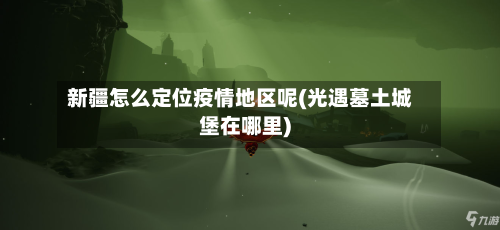 新疆怎么定位疫情地区呢(光遇墓土城堡在哪里)-第2张图片