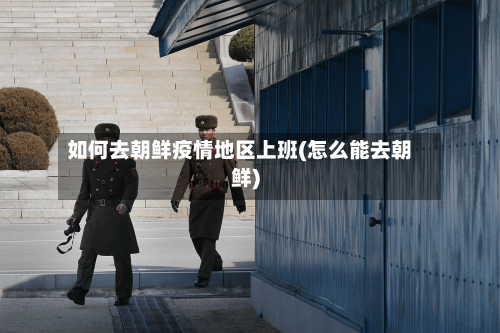 如何去朝鲜疫情地区上班(怎么能去朝鲜)