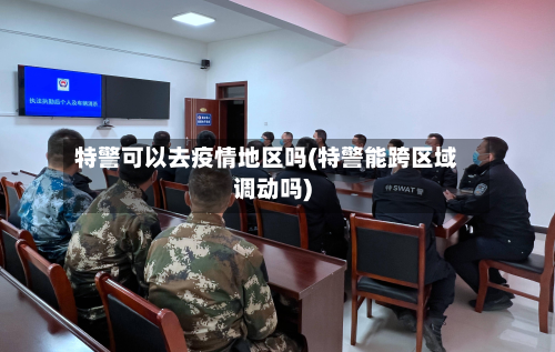 特警可以去疫情地区吗(特警能跨区域调动吗)-第1张图片