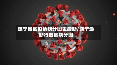 遂宁地区疫情划分图表最新/遂宁最新行政区划分图