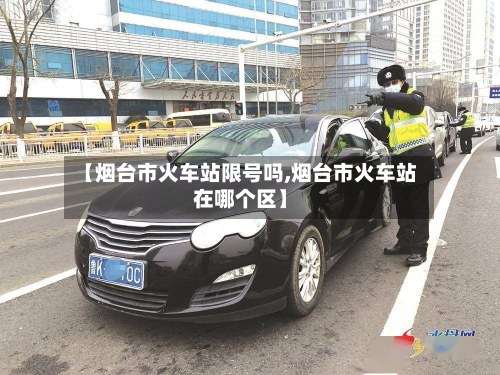 【烟台市火车站限号吗,烟台市火车站在哪个区】