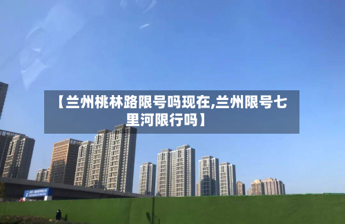 【兰州桃林路限号吗现在,兰州限号七里河限行吗】