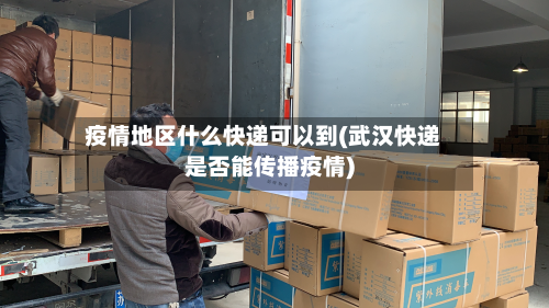疫情地区什么快递可以到(武汉快递是否能传播疫情)-第1张图片