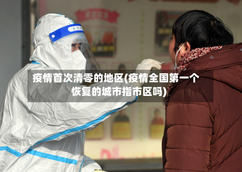 疫情首次清零的地区(疫情全国第一个恢复的城市指市区吗)