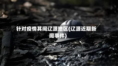 针对疫情其间辽源地区(辽源近期新闻事件)
