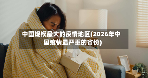 中国规模最大的疫情地区(2026年中国疫情最严重的省份)-第2张图片