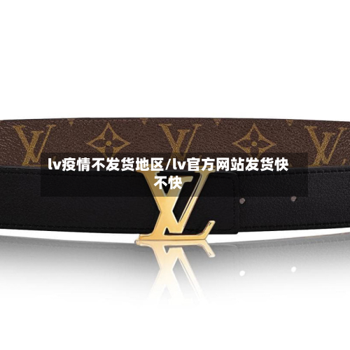 lv疫情不发货地区/lv官方网站发货快不快