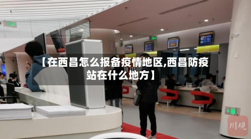 【在西昌怎么报备疫情地区,西昌防疫站在什么地方】