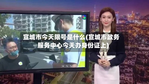 宣城市今天限号是什么(宣城市政务服务中心今天办身份证上)-第1张图片
