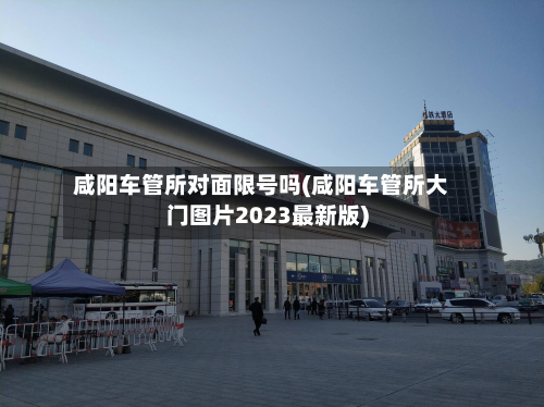 咸阳车管所对面限号吗(咸阳车管所大门图片2023最新版)