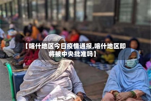 【喀什地区今日疫情通报,喀什地区即将被中央批准吗】-第3张图片