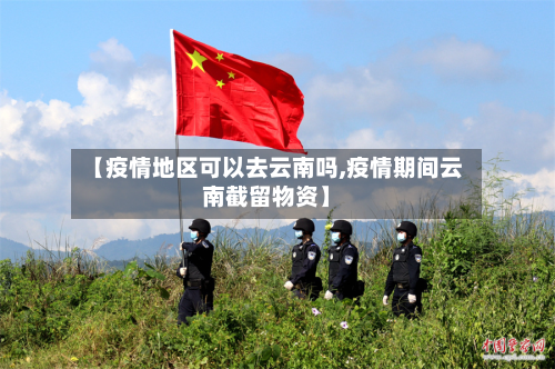 【疫情地区可以去云南吗,疫情期间云南截留物资】-第2张图片