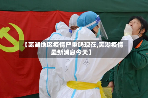 【芜湖地区疫情严重吗现在,芜湖疫情最新消息今天】-第2张图片