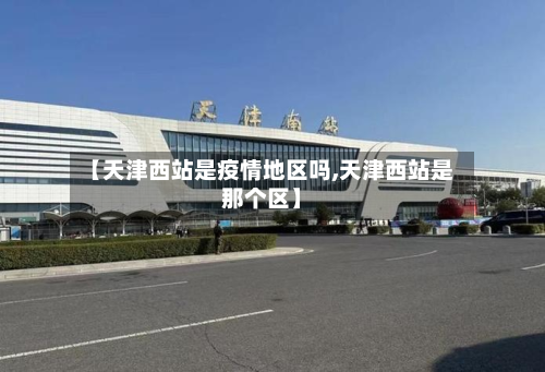 【天津西站是疫情地区吗,天津西站是那个区】-第2张图片