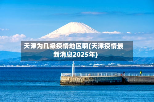 天津为几级疫情地区啊(天津疫情最新消息2025年)