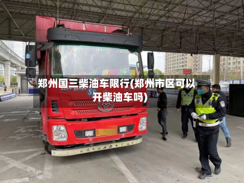 郑州国三柴油车限行(郑州市区可以开柴油车吗)