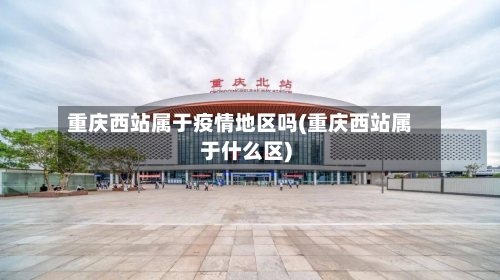 重庆西站属于疫情地区吗(重庆西站属于什么区)-第3张图片