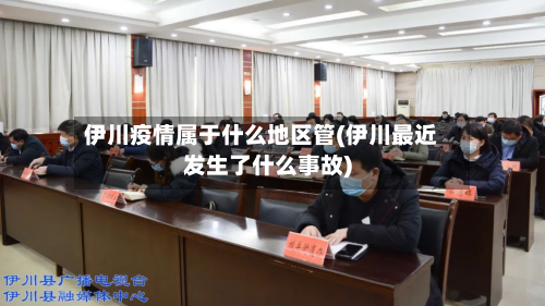 伊川疫情属于什么地区管(伊川最近发生了什么事故)
