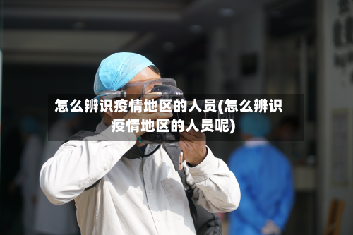 怎么辨识疫情地区的人员(怎么辨识疫情地区的人员呢)-第2张图片