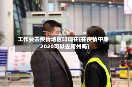 工作要去疫情地区吗现在(在疫情中期2020可以去常州吗)